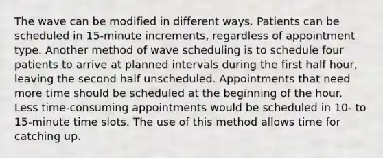 The wave can be modified in different ways. Patients can be scheduled in 15-minute increments, regardless of appointment type. Another method of wave scheduling is to schedule four patients to arrive at planned intervals during the first half hour, leaving the second half unscheduled. Appointments that need more time should be scheduled at the beginning of the hour. Less time-consuming appointments would be scheduled in 10- to 15-minute time slots. The use of this method allows time for catching up.