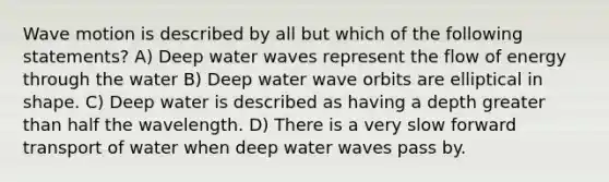 Wave motion is described by all but which of the following statements? A) Deep water waves represent the flow of energy through the water B) Deep water wave orbits are elliptical in shape. C) Deep water is described as having a depth greater than half the wavelength. D) There is a very slow forward transport of water when deep water waves pass by.