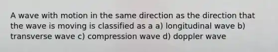 A wave with motion in the same direction as the direction that the wave is moving is classified as a a) longitudinal wave b) transverse wave c) compression wave d) doppler wave