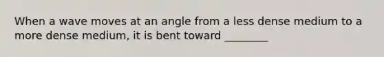 When a wave moves at an angle from a less dense medium to a more dense medium, it is bent toward ________