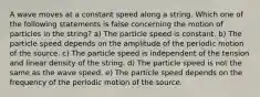 A wave moves at a constant speed along a string. Which one of the following statements is false concerning the motion of particles in the string? a) The particle speed is constant. b) The particle speed depends on the amplitude of the periodic motion of the source. c) The particle speed is independent of the tension and linear density of the string. d) The particle speed is not the same as the wave speed. e) The particle speed depends on the frequency of the periodic motion of the source.