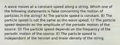 A wave moves at a constant speed along a string. Which one of the following statements is false concerning the motion of particles in the string? A) The particle speed is constant. B) The particle speed is not the same as the wave speed. C) The particle speed depends on the amplitude of the periodic motion of the source. D) The particle speed depends on the frequency of the periodic motion of the source. E) The particle speed is independent of the tension and linear density of the string.