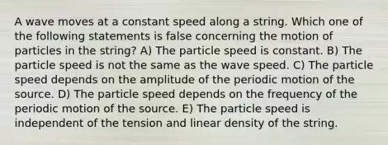 A wave moves at a constant speed along a string. Which one of the following statements is false concerning the motion of particles in the string? A) The particle speed is constant. B) The particle speed is not the same as the wave speed. C) The particle speed depends on the amplitude of the periodic motion of the source. D) The particle speed depends on the frequency of the periodic motion of the source. E) The particle speed is independent of the tension and linear density of the string.