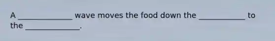 A ______________ wave moves the food down the ____________ to the ______________.