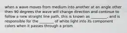 when a wave moves from medium into another at an angle other then 90 degrees the wave will change direction and continue to follow a new straight line path. this is known as _________, and is responsible for the ________ of white light into its component colors when it passes through a prism