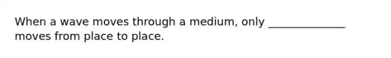 When a wave moves through a medium, only ______________ moves from place to place.