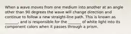 When a wave moves from one medium into another at an angle other than 90 degrees the wave will change direction and continue to follow a new straight-line path. This is known as _______, and is responsible for the _______ of white light into its component colors when it passes through a prism.