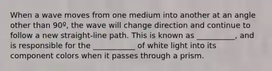 When a wave moves from one medium into another at an angle other than 90º, the wave will change direction and continue to follow a new straight-line path. This is known as __________, and is responsible for the ___________ of white light into its component colors when it passes through a prism.