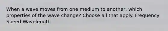 When a wave moves from one medium to another, which properties of the wave change? Choose all that apply. Frequency Speed Wavelength