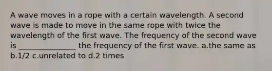 A wave moves in a rope with a certain wavelength. A second wave is made to move in the same rope with twice the wavelength of the first wave. The frequency of the second wave is _______________ the frequency of the first wave. a.the same as b.1/2 c.unrelated to d.2 times