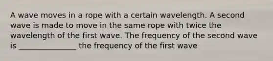 A wave moves in a rope with a certain wavelength. A second wave is made to move in the same rope with twice the wavelength of the first wave. The frequency of the second wave is _______________ the frequency of the first wave