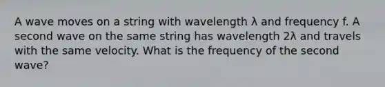 A wave moves on a string with wavelength λ and frequency f. A second wave on the same string has wavelength 2λ and travels with the same velocity. What is the frequency of the second wave?