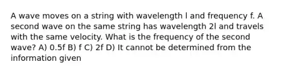 A wave moves on a string with wavelength l and frequency f. A second wave on the same string has wavelength 2l and travels with the same velocity. What is the frequency of the second wave? A) 0.5f B) f C) 2f D) It cannot be determined from the information given