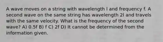 A wave moves on a string with wavelength l and frequency f. A second wave on the same string has wavelength 2l and travels with the same velocity. What is the frequency of the second wave? A) 0.5f B) f C) 2f D) It cannot be determined from the information given.