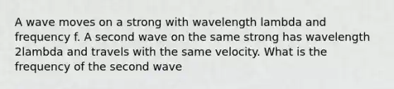 A wave moves on a strong with wavelength lambda and frequency f. A second wave on the same strong has wavelength 2lambda and travels with the same velocity. What is the frequency of the second wave