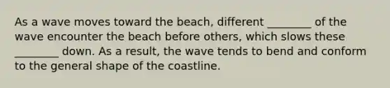 As a wave moves toward the beach, different ________ of the wave encounter the beach before others, which slows these ________ down. As a result, the wave tends to bend and conform to the general shape of the coastline.