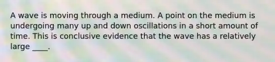 A wave is moving through a medium. A point on the medium is undergoing many up and down oscillations in a short amount of time. This is conclusive evidence that the wave has a relatively large ____.