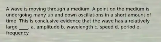 A wave is moving through a medium. A point on the medium is undergoing many up and down oscillations in a short amount of time. This is conclusive evidence that the wave has a relatively large ____. a. amplitude b. wavelength c. speed d. period e. frequency