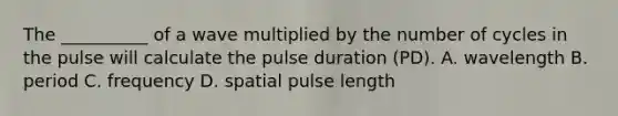 The __________ of a wave multiplied by the number of cycles in the pulse will calculate the pulse duration (PD). A. wavelength B. period C. frequency D. spatial pulse length