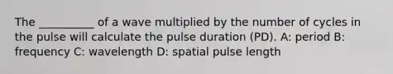 The __________ of a wave multiplied by the number of cycles in the pulse will calculate the pulse duration (PD). A: period B: frequency C: wavelength D: spatial pulse length