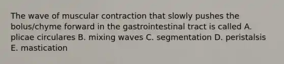 The wave of muscular contraction that slowly pushes the bolus/chyme forward in the gastrointestinal tract is called A. plicae circulares B. mixing waves C. segmentation D. peristalsis E. mastication