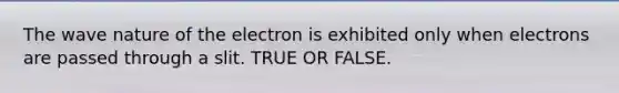 The wave nature of the electron is exhibited only when electrons are passed through a slit. TRUE OR FALSE.