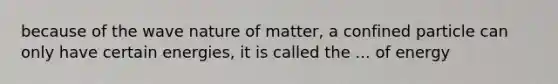 because of the wave nature of matter, a confined particle can only have certain energies, it is called the ... of energy