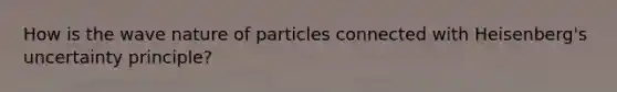 How is the wave nature of particles connected with Heisenberg's uncertainty principle?