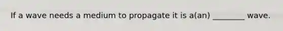 If a wave needs a medium to propagate it is a(an) ________ wave.