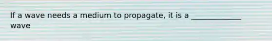 If a wave needs a medium to propagate, it is a _____________ wave