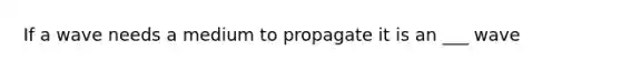 If a wave needs a medium to propagate it is an ___ wave