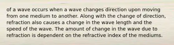 of a wave occurs when a wave changes direction upon moving from one medium to another. Along with the change of direction, refraction also causes a change in the wave length and the speed of the wave. The amount of change in the wave due to refraction is dependent on the refractive index of the mediums.