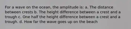 For a wave on the ocean, the amplitude is: a. The distance between crests b. The height difference between a crest and a trough c. One half the height difference between a crest and a trough. d. How far the wave goes up on the beach