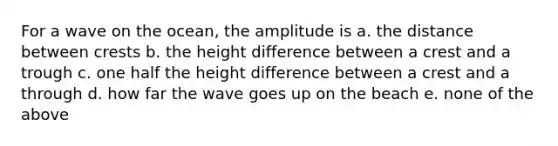 For a wave on the ocean, the amplitude is a. the distance between crests b. the height difference between a crest and a trough c. one half the height difference between a crest and a through d. how far the wave goes up on the beach e. none of the above