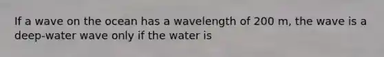 If a wave on the ocean has a wavelength of 200 m, the wave is a deep-water wave only if the water is