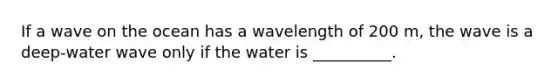 If a wave on the ocean has a wavelength of 200 m, the wave is a deep-water wave only if the water is __________.