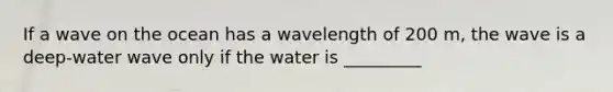 If a wave on the ocean has a wavelength of 200 m, the wave is a deep-water wave only if the water is _________