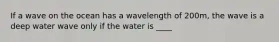 If a wave on the ocean has a wavelength of 200m, the wave is a deep water wave only if the water is ____