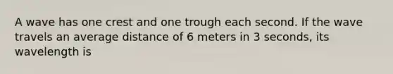 A wave has one crest and one trough each second. If the wave travels an average distance of 6 meters in 3 seconds, its wavelength is