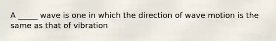 A _____ wave is one in which the direction of <a href='https://www.questionai.com/knowledge/kpc8YLKZxg-wave-motion' class='anchor-knowledge'>wave motion</a> is the same as that of vibration