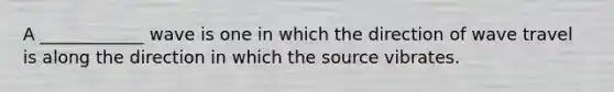 A ____________ wave is one in which the direction of wave travel is along the direction in which the source vibrates.