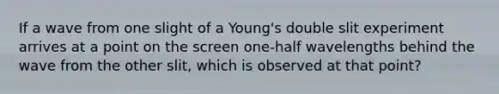 If a wave from one slight of a Young's double slit experiment arrives at a point on the screen one-half wavelengths behind the wave from the other slit, which is observed at that point?