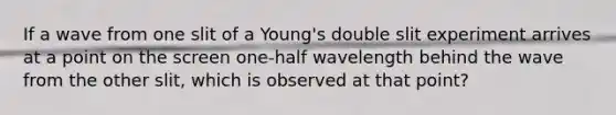 If a wave from one slit of a Young's double slit experiment arrives at a point on the screen one-half wavelength behind the wave from the other slit, which is observed at that point?