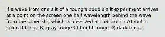 If a wave from one slit of a Young's double slit experiment arrives at a point on the screen one-half wavelength behind the wave from the other slit, which is observed at that point? A) multi-colored fringe B) gray fringe C) bright fringe D) dark fringe