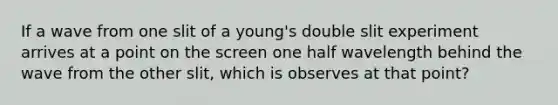 If a wave from one slit of a young's double slit experiment arrives at a point on the screen one half wavelength behind the wave from the other slit, which is observes at that point?