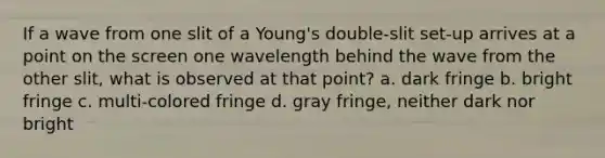 If a wave from one slit of a Young's double-slit set-up arrives at a point on the screen one wavelength behind the wave from the other slit, what is observed at that point? a. dark fringe b. bright fringe c. multi-colored fringe d. gray fringe, neither dark nor bright