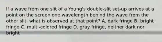 If a wave from one slit of a Young's double-slit set-up arrives at a point on the screen one wavelength behind the wave from the other slit, what is observed at that point? A. dark fringe B. bright fringe C. multi-colored fringe D. gray fringe, neither dark nor bright