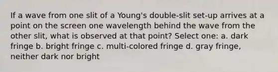 If a wave from one slit of a Young's double-slit set-up arrives at a point on the screen one wavelength behind the wave from the other slit, what is observed at that point? Select one: a. dark fringe b. bright fringe c. multi-colored fringe d. gray fringe, neither dark nor bright