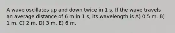 A wave oscillates up and down twice in 1 s. If the wave travels an average distance of 6 m in 1 s, its wavelength is A) 0.5 m. B) 1 m. C) 2 m. D) 3 m. E) 6 m.