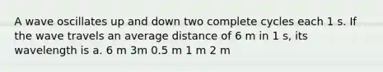 A wave oscillates up and down two complete cycles each 1 s. If the wave travels an average distance of 6 m in 1 s, its wavelength is a. 6 m 3m 0.5 m 1 m 2 m